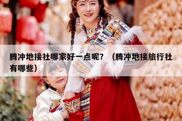 腾冲地接社哪家好一点呢？（腾冲地接旅行社有哪些）