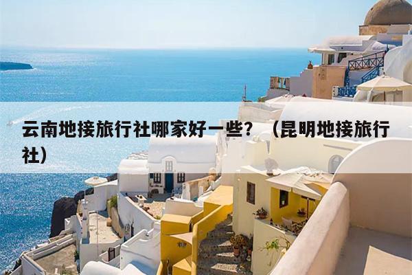 云南地接旅行社哪家好一些？（昆明地接旅行社）