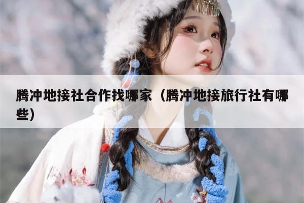 腾冲地接社合作找哪家（腾冲地接旅行社有哪些）