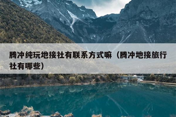 腾冲纯玩地接社有联系方式嘛（腾冲地接旅行社有哪些）
