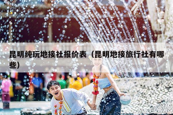昆明纯玩地接社报价表（昆明地接旅行社有哪些）