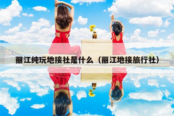 丽江纯玩地接社是什么（丽江地接旅行社）