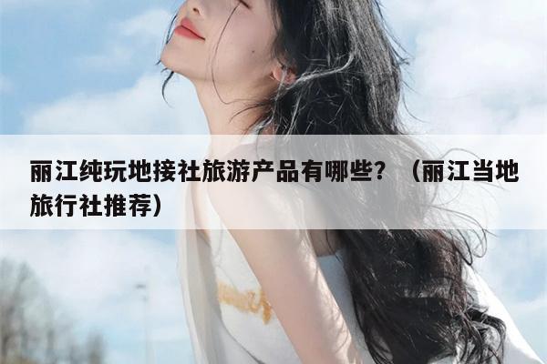 丽江纯玩地接社旅游产品有哪些？（丽江当地旅行社推荐）
