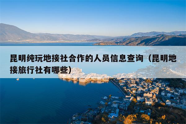 昆明纯玩地接社合作的人员信息查询（昆明地接旅行社有哪些）