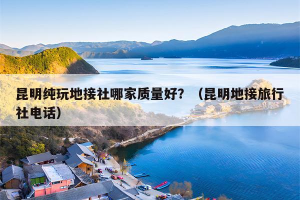 昆明纯玩地接社哪家质量好？（昆明地接旅行社电话）