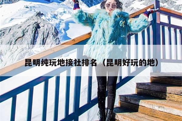 昆明纯玩地接社排名（昆明好玩的地）
