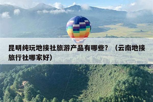 昆明纯玩地接社旅游产品有哪些？（云南地接旅行社哪家好）