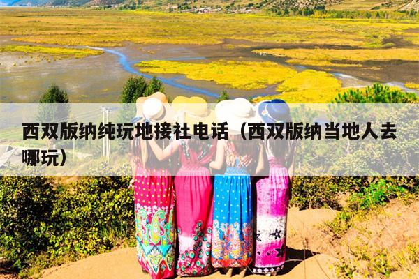 西双版纳纯玩地接社电话（西双版纳当地人去哪玩）