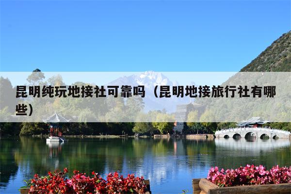 昆明纯玩地接社可靠吗（昆明地接旅行社有哪些）