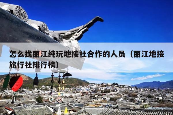 怎么找丽江纯玩地接社合作的人员（丽江地接旅行社排行榜）