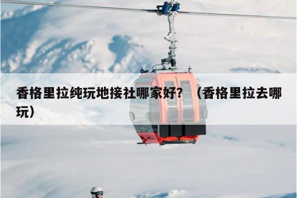 香格里拉纯玩地接社哪家好？（香格里拉去哪玩）