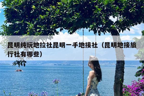 昆明纯玩地拉社昆明一手地接社（昆明地接旅行社有哪些）
