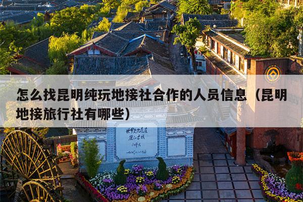 怎么找昆明纯玩地接社合作的人员信息（昆明地接旅行社有哪些）