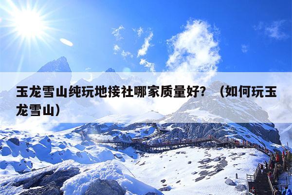 玉龙雪山纯玩地接社哪家质量好？（如何玩玉龙雪山）