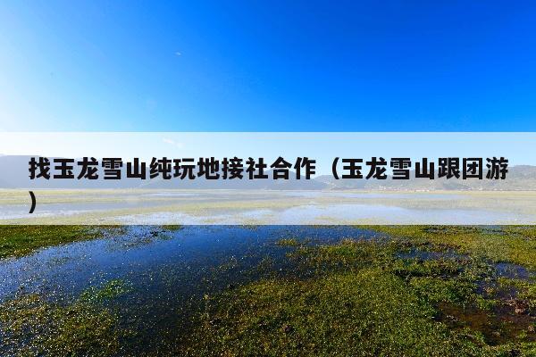找玉龙雪山纯玩地接社合作（玉龙雪山跟团游）
