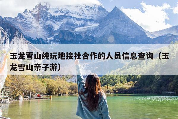 玉龙雪山纯玩地接社合作的人员信息查询（玉龙雪山亲子游）