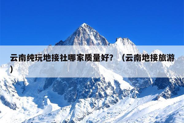 云南纯玩地接社哪家质量好？（云南地接旅游）