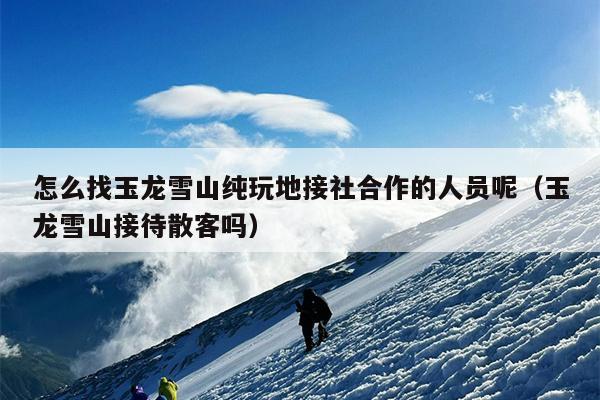 怎么找玉龙雪山纯玩地接社合作的人员呢（玉龙雪山接待散客吗）