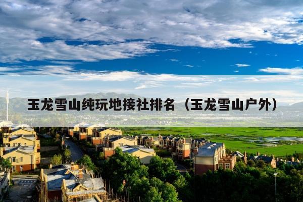 玉龙雪山纯玩地接社排名（玉龙雪山户外）