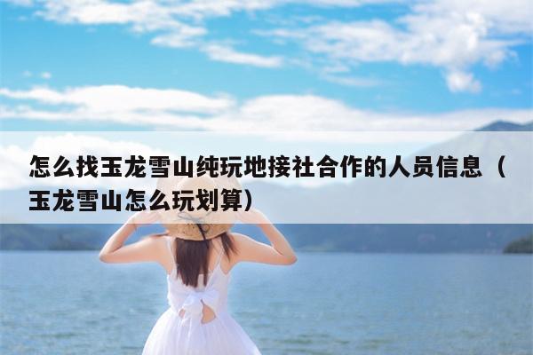 怎么找玉龙雪山纯玩地接社合作的人员信息（玉龙雪山怎么玩划算）