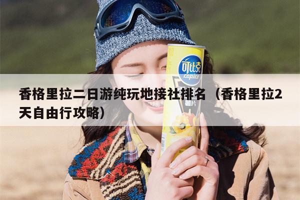 香格里拉二日游纯玩地接社排名（香格里拉2天自由行攻略）