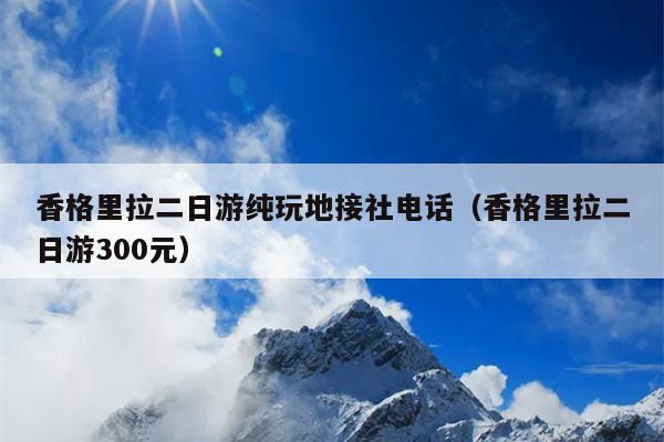 香格里拉二日游纯玩地接社电话（香格里拉二日游300元）