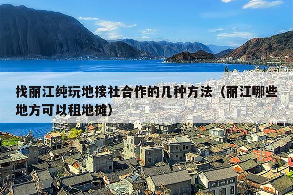 找丽江纯玩地接社合作的几种方法（丽江哪些地方可以租地摊）