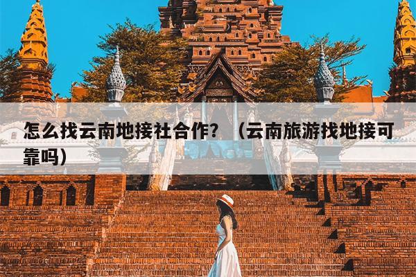 怎么找云南地接社合作？（云南旅游找地接可靠吗）