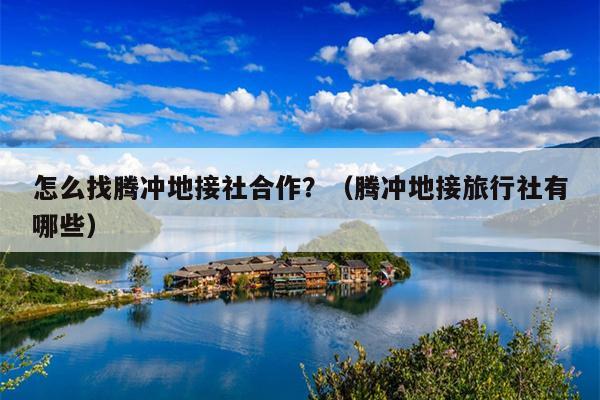 怎么找腾冲地接社合作？（腾冲地接旅行社有哪些）