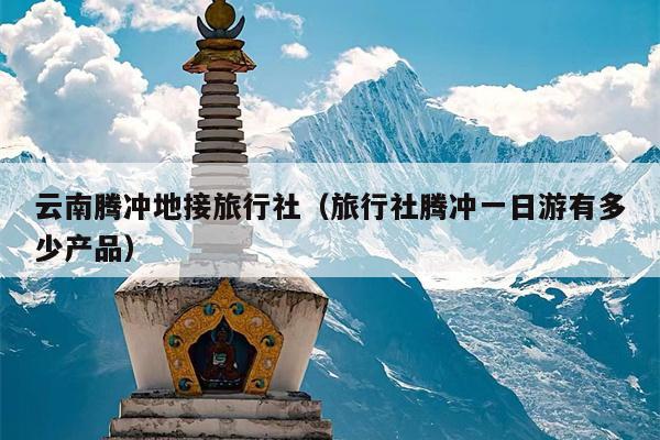 云南腾冲地接旅行社（旅行社腾冲一日游有多少产品）