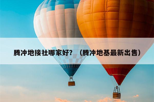 腾冲地接社哪家好？（腾冲地基最新出售）