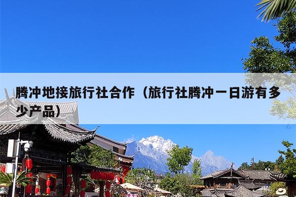 腾冲地接旅行社合作（旅行社腾冲一日游有多少产品）