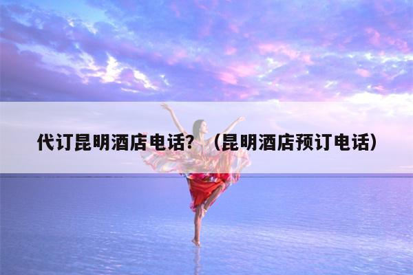 代订昆明酒店电话？（昆明酒店预订电话）