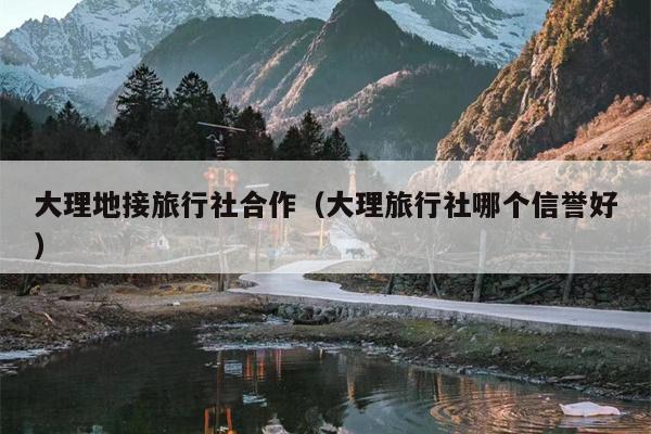 大理地接旅行社合作（大理旅行社哪个信誉好）