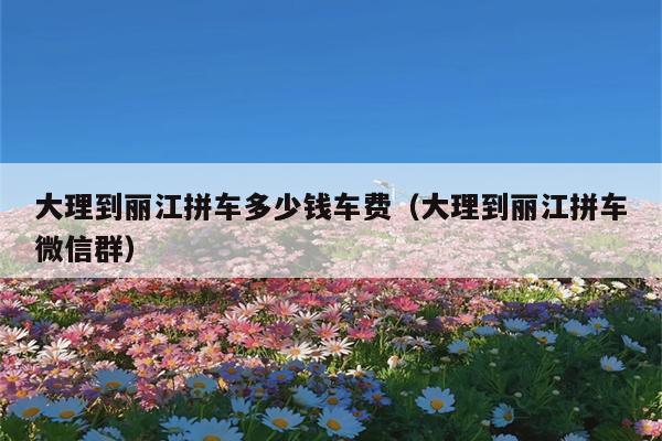 大理到丽江拼车多少钱车费（大理到丽江拼车微信群）