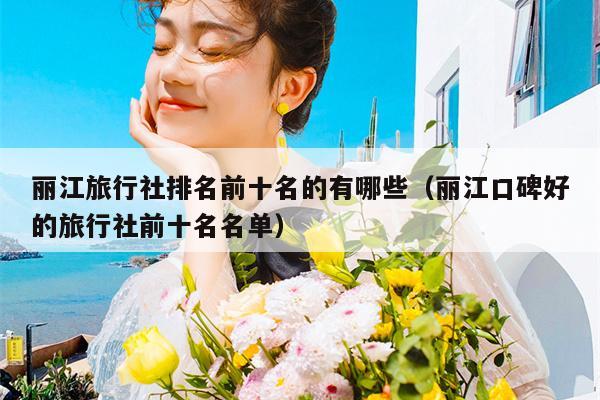 丽江旅行社排名前十名的有哪些（丽江口碑好的旅行社前十名名单）