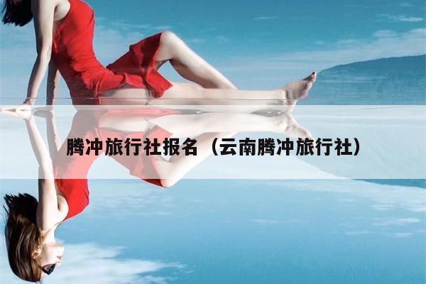腾冲旅行社报名（云南腾冲旅行社）
