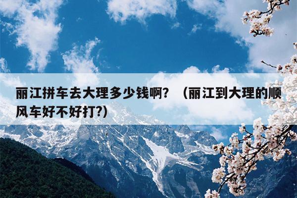 丽江拼车去大理多少钱啊？（丽江到大理的顺风车好不好打?）