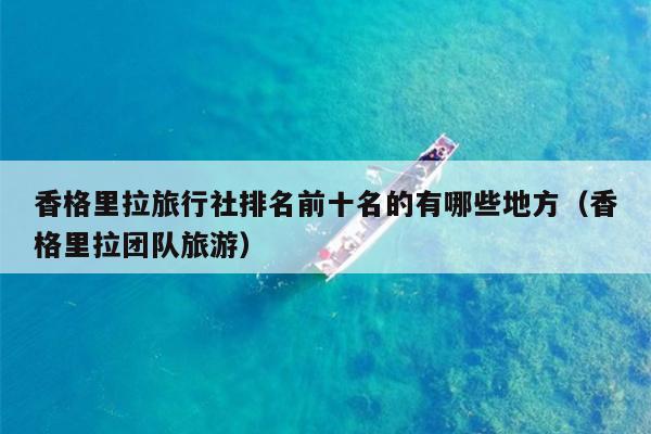 香格里拉旅行社排名前十名的有哪些地方（香格里拉团队旅游）
