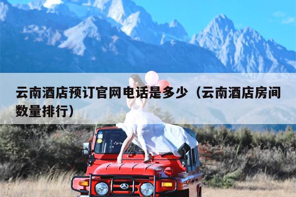 云南酒店预订官网电话是多少（云南酒店房间数量排行）
