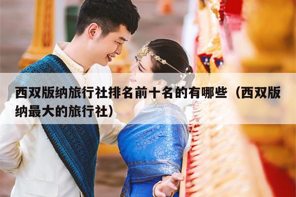 西双版纳旅行社排名前十名的有哪些（西双版纳最大的旅行社）