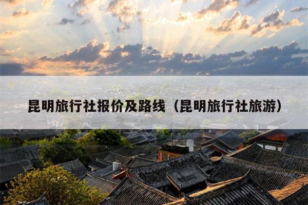 昆明旅行社报价及路线（昆明旅行社旅游）