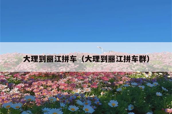 大理到丽江拼车（大理到丽江拼车群）