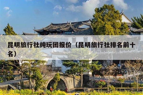 昆明旅行社纯玩团报价（昆明旅行社排名前十名）