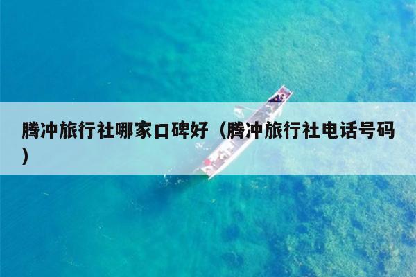 腾冲旅行社哪家口碑好（腾冲旅行社电话号码）