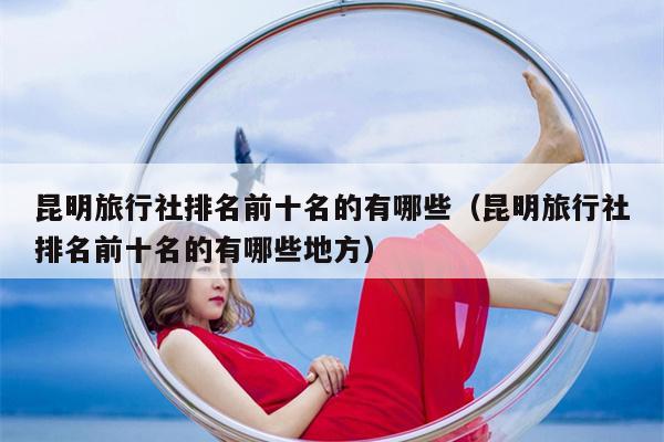 昆明旅行社排名前十名的有哪些（昆明旅行社排名前十名的有哪些地方）