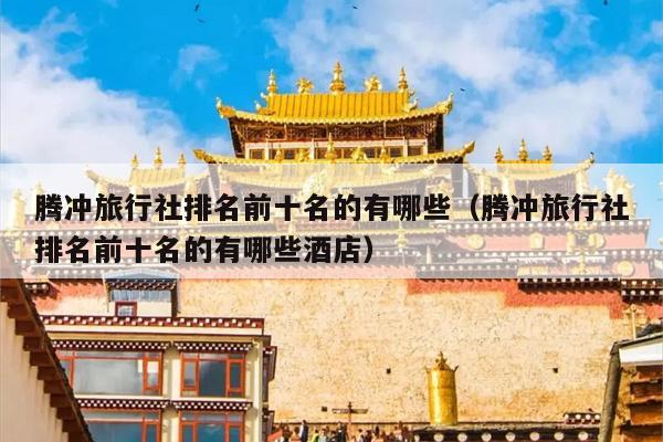 腾冲旅行社排名前十名的有哪些（腾冲旅行社排名前十名的有哪些酒店）