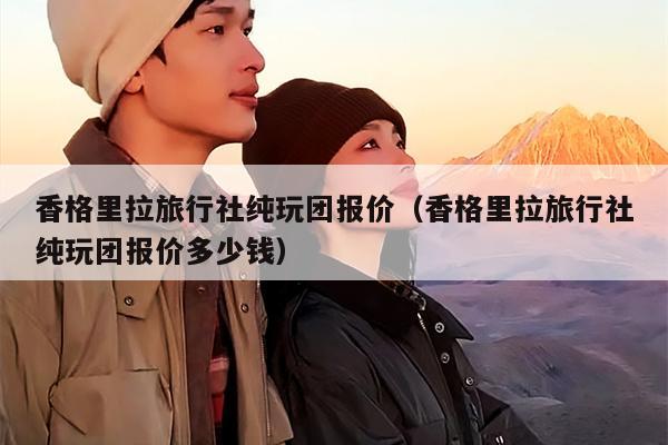 香格里拉旅行社纯玩团报价（香格里拉旅行社纯玩团报价多少钱）