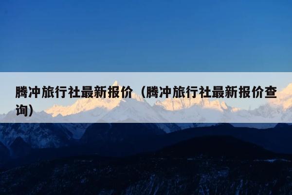 腾冲旅行社最新报价（腾冲旅行社最新报价查询）