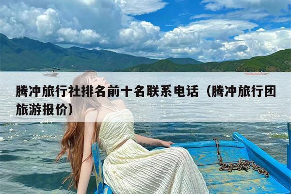腾冲旅行社排名前十名联系电话（腾冲旅行团旅游报价）